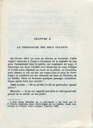 CHAPITRE II
LE TEMOIGNAGE DES DEUX VOYANTS
En février 1847, un curé du diocèse de Grenoble, l'abbé
Lagier, séjourna à Corps à l'occasion de la maladie de son
père. Connaissant bien le patois, car originaire du pays, il
interrogea les deux voyants avec beaucoup de sens critique
et il' nota leurs réponses au cours de la plume. Le brouillon,
ainsi obtenu et mis au net, est connu sous le nom de Notes
Lagier et constitue un des éléments de base de l'histoire de
La Salette. Nous en donnons quelques passages caractéris-
tiques ayant trait aux secrets 1
:
A:BBÉ LAGIER. - Et ce qu'elle t'a dit de particulier, quand
est-ce?
MÉLANIE. - Je ne me rappelle pasrbien si c'est quand elle
parlait de la récolte ou des petits.
1. Une étude détaillée de ce document a été faite par le
P. Pierre Andrieux dans Notre-Dame de La Salette, étude his-
torique et critique, trois volumes, Tournai, 1935.
 