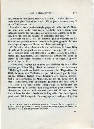 LES « MÉLANISTES > 177
flet. Devinez, ma chère sœur ». Il siffie... il siffie plus court,
mais bien plus fort et en riant... Et ce jeu.continua jusqu'à
ce qu'il disparut... »
Les deux cents quatre-vingts pages de cette Vie de Méla-
nie sont une suite continuelle d·e faits merveilleux, plus
extraordinaires les uns que les autres. Les exemples ci-des-
sus, pris un peu au hasard en donnent une idée 9 bi• .
Il ressort de celte Vie de Mélanie que la voyante de La
Salette est grande sainte, peut-être la plus grande de tous
les temps, et que son Secret est donc authentique.
Ce Secret « allait dominer la vie intérieure de Léon Bloy
et celle de la plupart de ses amis » (Lory p. 190) et il en
parle comme d'un supplément à la Révélation, le complé-
ment des EvangUes. ües prophéties annoncées dans le
secret se sont-elles réalisées ? Voici, à ce sujet, l'opinion
de M. Lory (p. 201) :
« Les catastrophes ne se sont pas réalisées de la manière
prévue par Léon Bloy. Tout le monde n'a pas la chance
d·Hello qui avait souhaité, au moment de l'Exposition de
1887, la ruine des Tuileries et qui fut exaucé par la Com-
mune. Mélanie Calvat avait toujours cru qu'elle assiste-
rait à la destruction de Marseille. Ce fut un autre port de
mer : Hiroshima, qui fut anéanti quarante ans plus tard. >
« Léon Bloy peut s'être trompé sur les modalités des
événements qu'il prédit. Son imagination peut alourdir de
charnel ce qui est uniquement spirituel. Il peut utiliser
tour à tour les deux bouts de la lorgnette. Son intelligence
peut avoir été incapable d'un réglage méthodique et précis.
9 bis. Cette Vie de Mélanie est-elle l'œuvre de la voyante ou
d'une tierce personne ? Nous abordons cette question dans un
appendice à la fin du présent ouvrage.
12
 
