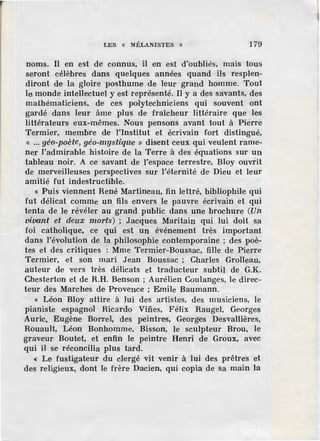LES « MÉLANISTES » 179
noms. Il en est de connus, il en est d'oubliés, mais tous
seront célèbres dans quelques années quand ils resplen-
diront de la gloire posthume de leur grand homme. Tout
le monde intellectuel y est représenté. Il y a des savants, des
mathématiciens, de ces polytechniciens qui souvent ont
gardé dans leur âme plus de fraîcheur littéraire que les
littérateurs eux-mêmes. Nous pensons avant tout à Pierre
Termier, membre de l'Institut et écrivain fort distingué,
« ... géo-poète, géo.;.mystiqœe » disent ceux qui veulent rame-
ner l'admirable histoire de la Terre à des équations sur un
tableau noir. A ce savant de l'espace terrestre, Bloy ouvrit
de merveilleuses perspectives sur l'éternité de Dieu et leur
amitié fut indestructible.
« Puis viennent René Martineau, fin lettré, bibliophile qui
fut délicat comme un fils envers le pauvre écrivain et qui
tenta de le révéler au grand public dans une brochure (Un
vivant et deux morts) ; Jacques Maritain qui lui doit sa
foi catholique, ce qui est un événement très important
dans l'évolution de la philosophie contemporaine ; des poè-
tes et des critiques : Mme Termier-Boussac, fille de Pierre
Termier, et son mari J.ean Boussac ; Charles Grolleau,
auteur de vers très délicats et traducteur subtil de G.K.
Chesterton et de R.H. Benson ; Aurélien Coulanges, le direc-
teur des Marches de Provence ; Emile Baumann.
« Léon Bloy attire à lui des artistes, des musiciens, le
pianiste ·espagnol Ricardo Vifies, Félix Raugel, Georges
Auric, Eugène Barrel, des peintres, Georges Desvallières,
Rouault, Léon Bonhomme, Bisson, le sculpteur Brou, le
graveur Boutel, et enfin le peintre Henri de Groux, avec
qui il se réconcilia plus tard.
« Le fustigateur du clergé vit venir à lui des prêtres et
des religieux, dont le frère Dacien, qui copia de sa main la
 