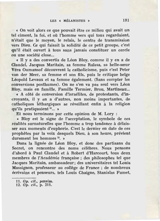LES « MtLANISTES » 181
« On voit alors ce que pouvait être ce milieu qui avait un
tel ciment, la foi, et où l'homme vers qui tous regardaient,
n'était que le moyen, le relais, le centre de transmission
vers Dieu. Ce qui faisait la solidité de ce petit groupe, c'est
qu'il était ouvert à tous sans jamais constituer un cercle
ou une société close...
« Il y a des convertis de Léon Bloy, comme il y en a de
Claudel, Jacques Maritain, sa femme Raïssa, sa belle-sœur
Véra Oumansof découvrent le catholicisme, puis c'est Peter
van der Meer, sa femme et son fils, puis le critique belge
Léopold Levaux et sa femme également. (Sans compter les
conversions posthumes). On ne s'en va pas seul vers Léon
Bloy, mais en famiHe. Famille Termier, Brou, Martineau...
« A côté de conversion d'israélites, de protestants. d'in-
croyants, il y en a d'autres, non moins importantes, de
catholiques léthargiques se réveillant enfin à la religion
qu'ils pratiquaient u ... >
Et nous terminons par cette opinion de M. Lory :
« Bloy est le signe de l'acceptation, le symbole de ces
réalités surnaturelles que l'homme a trop tendance à délais-
ser aux moments d'euphorie. C'est le dernier en date de ces
prophètes par la voix desquels Dieu, à son heure, prévient
durement les hommes 12
• >
Dans la lignée de Léon Bloy, et donc des partisans du
Secret, on rencontre des noms célèbres. Nous pensons
d'abord à Paul Claudel et à Robert d'Harcourt, tous deux
membres de lAcadémie française ; des philosophes tel que
Jacques Maritain, ambassadeur; des universitaires tel Louis
Massignon, professeur au collège de France ; de nombreux
écrivains et penseurs, tels Louis Chaigne, Stanislas Fumet,
11. Op. cil., passim.
12. Op. cil., p. 211.
 