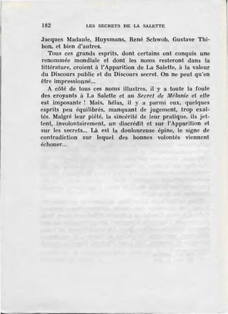 r
1
182 LES SECRETS DE LA SALETTE
Jacques Madaule, Huysmans, René Schwob, Gustave Thi-
bon, et bien d'autres.
Tous ces grands esprits, dont certains ont conquis une
renommée mondiale ·et dont les noms resteront dans la
littérature, croient à !'Apparition de La Salette, à la valeur
du Discours public et du Discours secret. On ne peut qu'en
être impressionné...
A côté de tous ces noms illustres, il y a toute la foule
des croyants à La Salette et au Secret de Mélanie et elle
est imposante ! Mais, hélas, il y a parmi eux, quelques
esprits peu équilibrés, manquant de jugement, trop exal-
tés. Malgré leur piété, la sincérité de leur pratique, ils jet-
tent, involontairement, un discrédit et sur l'Apparition· et
sur les secrets... Là est la douloureuse épine, le signe de
contradiction sur lequel des bonnes volontés viennent
échouer...
 