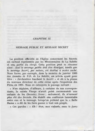 CHAPITRE JX
MESSAGE PUBLIC ET MESSAGE SECRET
La position officielle de l'Eglise concernant les Secrets
est surtout représentée par les Missionnaires de, La Salette
et une partie du clergé. Cette position peut se résumer
ainsi : Seul lei message publi<c doit être divulgué, tm1dis qU'e
le message S1
ecret, po.r nature, est destiné' à rester caché.
Nous lisons, par exemple, dans le numéro de janvier 1903
des Anna'les de N.D. de La Salette, un article ayant pour
titre : « Déclaration touchant le Secret » et dû à la plume
du nouveau directeur de cette revue après l'expulsion des
Pères en 1901 . Nous en extrayons le passage suivant :
« N'en déplais,e, d'ailleurs, à certains de nos correspon-
dants, la sainte Vierge n'avait point recommandé aux
enfants de les (Secrets) livrer ; autrement, i'ls n'eussent
plus été des Secreits. On établit une confusion lamentable
entre eux et le message, lorsqu'on prétend que la « Belle
Dame » a dit de les faire passer à tout son peuple.
« Ces paroles : « Eh ! bien, mes enfants, vous le ferez
 