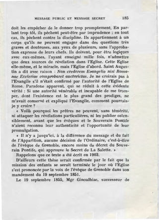 MESSAGE PUBLIC ET MESSAGE SECRET 185
doit les empêcher de le donner trop promptement. En par-
lant trop tôt, ils pèchent peut-être par imprudence ; en tout
cas, ils pèchent contre la discipline. Ils appartiennent à un
corps qu'ils ne peuvent engager dans des questions très
graves et douteuses, aux yeux de plusieurs, sans l'approba-
tion expresse de leurs chefs. Ils doivent, pour être logiques
avec eux-mêmes, l'ayant enseigné mille fois, n'admettre
que deux sources de révélation dans l'Eglise. Cette Eglise
elle-même, et le miracle, mais l'Eglise d'abord. Saint Augus-
tin a dit avec raison : Non crederem Evangelio nisi Roma-
nae Ecclesiae comprobare't auctorictas. Je ne croirais pas à
l'Evangile s'il n'était confirmé par l'autorité de l'Eglise de
Rome. Paradoxe apparent, qui se réduit à cette évidente
vérité : Si une autorité vénérable et incapable de me trom-
per, dont l'existence est le plus grand des prodiges, ne
m'avait conservé et expliqué l'Evangile, comment pourrais-
je y croire?
« Voilà pourquoi les prêtres ne peuvent, sans témérité,
ni attaquer les révélations particulières, ni les publier osten-
siblement, avant que les évêques et le Souverain Pontife
n'aient reconnu leur authenticité et l'opportunité de leur
promul·gation.
« II n'y a jusqu'ici, à la différence du mess-age el du fait
de J'Apparition, aucune décision de l'Ordinaire, c'est-à-dire
de l'évêque de Grenoble, encore moins de décret du Souve-
rain Pontif.e, qui approuve le Secret de La Salette. »
Rappelons que.ce texte a été écrit en 1903.
D'ailleurs cette thèse serait confirmée par le fait que la
mission des enfants se serait terminée le jour où l'Eglise
s'est prononcée par la voix de l'évêque de Grenoble dans son
mandement du 19 septembre 1851.
Le 19 septembre 1855, Mgr Ginoulhiac, successeur de
 