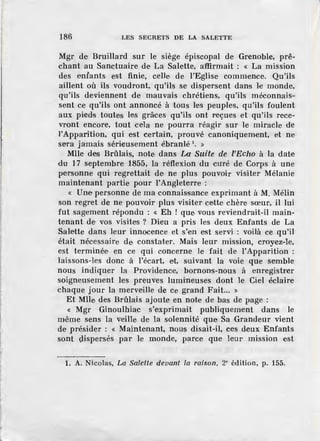 186 LES SECRETS DE LA SALETTE
Mgr de Bruillard sur le siège épiscopal de Grenoble, prê-
chant au Sanctuaire de La Salette, a'ffirmait : « La mission
des enfants est finie, celle de l'Eglise commence. Qu'ils
aillent où ils voudront, qu'ils se dispersent dans le monde,
qu'ils deviennent de mauvais chrétiens, qu'ils méconnais-
sent c.e qu'ils ont annoncé à tous les peuple·s, qu~ils foulent
aux pieds toutes les grâces qu'ils ont reçues et qu'ils rece-
vront encore, tout cela ne pourra réagir sur le miracle de
I'Apparition, qui est certain, prouvé canoniquement, et ne
sera jamais sérieusement ébranlé 1
• »
Mlle des Brûlais, note dans La Suite de l'Echo à la date
du 17 septembre 1855, la réflexion du curé de Corps à une
pNsonne qui regrettait de· ne plus pouvoir visiter Mélanie
maintenant partie pour l'Angleterre :
« Une personne de ma connaissance exprimant à M. Mélin
son regret de ne pouvoir plus visiter cette chère sœur, il lui
fut sag.ement répondu : « Eh ! que. vous reviendrait-il main-
tenant de vos visites ? Dieu a pris les deux Enfants de La
Salette dans leur innocence et s'en est servi : voilà ce qu'il
était nécessaire de constater. Mais leur mission, croyez-le,
est terminée en ce qui concerne le fait de l'Apparition :
laissons-les donc à l'écart, et, suivant la voie que semble
nous indiquer la Providence, bornons-nous à enregistrer
soigneusement les preuves lumineuses dont le Ciel éclaire
chaque jour la merveme de ce grand Fait... »
Et Mlle des Brûlais ajoute en note de bas de page :
« Mgr Ginoulhiac s'exprimait publiquement dans le
même sens la veille de la solennité que Sa Grandeur vient
de présider : « Maintenant, nous disait-il, ces deux Enfants
sont (l.ispersés par le monde, parce que leur mission est
1. A. Nicolas, La Salette devant la raison, 2• édition, p. 155.
 
