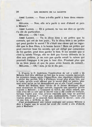 20 LES SECRETS DE LA SALETTE
ABBÉ LAGIER. - Vous a-t-elle parlé à tous deux ens.em-
ble ?
MÉLANIE. - Non, elle m'a parlé à moi d'abord et puis
à Mémin 9
•
ABBÉ LAGIER. - Et à présent, tu vas me dire ce qu'elle
t'a dit de particulier.
MÉLANIE. - Oh ! non.
ABBÉ LAGIER. - Tu le diras bien à un pI'être que tu
connais, qui ·est de ton pays... Tu le diras bien à un prêtre
qui peut garder le secret ? Si c'était une chose qui ne regar-
dât que le Bon Dieu, à la bonne heure ! Mais un prêtre qui
peut recevoir tous les secrets, qui est obligé par conscience
de les garder, peut bien garder le tien. Il me semble que si
c'est la sainte Vierge, elle ne doit pas t'avoir défendu de le
dire aux prêtres, je ne vois pas quelle serait la raison qui
pourrait t'engager à ne pas le leur dire. D'autant plus que
tu es bien jeune et que tu peux avoir besoin de conseil...
MÉLANIE. - Oh ! non, je ne le dis pas.
2. D'après le P. Andrieux, l'explication de cet < oubli > de
Mélanie doit être attribué au fait que la jeune voyante éprouvait,
les premiers temps après l'Apparition, une répulsion instinctive
à parler des secrets. Elle a d'ailleurs avoué plus d'une fois, par
la suite, qu'elle avait affirmé que le secret était en patois, pen-
sant ainsi qu'on ne lui demanderait pas si elle l'avait compris.
Marie des Brûlais, dans l'Echo de la Sainte Montagne, dont
nous donnerons de larges extraits, rapporte une question qu'elle
a posée à Mélanie : < Comment se fait-il, ma chère enfant, que
vous avez dit ce soir que le Secret vous a été confié en frànçais,
lorsque l'autre jour vous m'avez répondu que vous ne pouviez
rien dire là-dessus ? - C'est que, mademoiselle, l'autre jour je
voulais penser si ca pouvait faire deviner le Secret ; mais j'ai
vu que non. > (L'Echo, p. 55.)
.C'est pro~ablement une rais~n an~lo~~e qui J?O~ssa Mélanie à
dire à La~er que le secret lm avait ete confie a elle d'abord,
puis à Maximin.
 