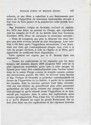MESSAGE PUBLIC ET lIESSAGE SECRET 187
achevée, et que Dieu a substitué à ces Instruments pre-
miers d_e l'Apparition de nouveaux instruments chargés à
leur tour de faire passer et de populariser cette grande mer-
veille. »
Mgr Paulinie·r, évêque de Grenoble, écrivait en septem-
bre 1872 une lettre au journal Le Temps, que reproduisi-
rent les Annales de N.-D. de La Sale'l'te dans leur livraison,
d'octobre 1872. Nous en extrayons la remarque suivante :
« Nous ne craignons pas plus le démenti des deux ber-
gers que nous n'avons besoin de leur témoignage. Leur mis-
sion a été finie après l'Apparition miraculeuse. C'est désor-
mais aux faits qui s'accomplissent chaque jour, c'est à la
voix du peuple chrétien, à celle de l'Eglise et de Dieu, qu'il
appartient de confirmer leurs dépositions. »
Cette opinion est reprise par le P. Bossan dans son
manuscrit:
« Toutes les explications et les réponses que les deux
bergers ont données depuis 1846 jusqu'en 1851 sont de la
plus rigoureuse exactitude, parce que, à cette époque, ils
étaient pour ainsi dire continuellement sous l'action immé-
diate de la sainte Vierge, comme de simples canaux, comme
des instruments passifs. En 1851, ils écrivent leurs Secrets
et Mgr l'évêque de Grenoble se prononce canoniquement en
faveur de l'Apparition de La Salette. A partir de ce moment
les voyants, dont la mission spéciale était finie, retombè-
rent sur eux-mêmes, ne possédèrent plus cette assistance
particulière du Ciel qu'ils avaient eue jusque-là, redevin-
rent presque ce qu'ils étaient avant l'Apparition et ne don-
nèrent pas toujours, dans la suite, des explications aussi
exactes qu'auparavant. Plus d'une fois, ils mêlèrent du leur
à ce qu'ils disaient au sujet du grand Evénement. On ne
doit donc faire cas _des expHcations et des réponses fournies
 