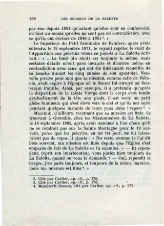 188 LES SECRETS DE LA SALETTE
par eux depuis 1851 qu'autant qu'elles sont en conformité,
ou tout au moins ·qu'elles ne sont pas en contradiction, avec
ce qu'ils ont déclaré de 1846 à 1851 2
• ~
Le Supérieur du Petit Séminaire de Pamiers, après avoir
entendu, le 19 septembre 1871, le voyant répéter le récit de
l'Apparition aux pèlerins venus ce jour-là à La Salette écri-
vait : « ... Le fond (du récit) est toujours le même, mais
certains détails m'ont paru inexacts et d'autres même en
contradiction avec ceux qui ont été :fidèlement recueillis de
sa bouche durant les cinq années de son apostolat. Nou-
velle preuve pour moi que sa mission, comme celle de Méla-
nie, avait expiré à l'époque où le Secret fut envoyé au Sou-
verain Pontife. Ainsi, par exemple, il a prétendu qu'après
la disparition de la sainte Vierge dont le corps s'est fonda
graduellement de la tête aux pieds, il est resté un petit
globe lumineux qui s'est élevé vers le ciel et qu'ils ont suivi
pendant quelques instants de leurs yeux dans l'espace 3
• »
Maximin, d'ailleurs, reconnaît que sa mission est finie. Se
trouvant à Grenoble, chez les Missionnaires de La Salette,
le 14 septembre 1862, après avoir annoncé à l'un d'eux qu'il
ne se rendrait pas sur la Sainte Montagne pour le 19 sui-
vant, parce que les pèlerins, en un tel jour, ne lui laisse-
raient pas de repos, il ajouta : « Du reste, comme je l'ai dit
.bien souvent, ma mission est finie depuis que l'Eglise s'est
emparée du fait de La Salette et l'a examiné. » - Et cepen-
dant, reprit son interlocuteur, vous parlez bien toujours de
La Salette, quand on vous le demande ? - Oui, répondit le
berger, j'en parle toujours, et toujours de la même manière,
mais ma mission est finie •. >
2. Cité par Carlier, op. cit., p. 175.
3. Cité par Carlier, op. cil., p. 176. •
4. Manuscrit Bossan, cité par Carlier, op. cil., p. 177.
 