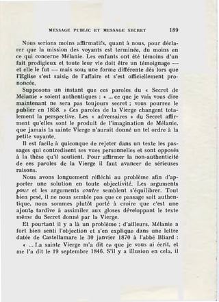 MESSAGE PUBLIC ET MESSAGE SECRET 189
Nous serions moins affirmatifs, quant à nous, pour décla-
rer que la mission des voyants est terminée, du moins en
ce qui concerne Mélanie. Les enfants ont été témoins d'un
fait prodigieux et toute leur vie doit être un témoignag·e -
et elle le fut - mais sous une forme différente dès lors que
l'Eglise s'est saisie de l'affaire et s'est officiellement pro-
noncée.
Supposons un instant que ces paroles. du « Secret de
Mélanie »' soient authentiques : « ... ce que je vais vous dire
maintenant ne sera pas toujours secret ; vous pourrez le
publier en 1858. » Ces paroles de la Vierge changent tota-
lement la perspective. Les « adversaires » du Secret affir-
ment qu'elles sont le produit de l'imagination de Mélanie,
que jamais la sainte Vierge n'aurait donné un tel ordre à la
petite voyante.
Il est facile à quiconque de rejeter dans un texte les pas-
sages qui contredisent ses vues personnelles et sont opposés
à la thèse qu'il soutient. Pour affirmer la non-authenticité
de ces paroles de la Vierge il faut avancer de sérieuses
raisons.
Nous avons longuement réfléchi au problème afin d'ap-
porter une solution en toute objectivité. Les arguments
pour et les arguments contre semblent s'équilibrer. Tout
bien pesé, il ne nous semble pas que ce passage soit authen.:
tique, nous sommes plutôt porté à croire que c'est une
ajoute tardive à assimiler aux gloses développant le texte
même du Secret donné par la Vierge.
Et pourtant il y a là un problème ; d'ailleurs, Mélanie a
fort bien senti l'objection et s'en explique dans une lettre
datée de CasteHamare le 30 janvier 1870 à l'abbé Bliard :
4: •• • J,a sainte Vierge m'a dit ce que je vous ai écrit, et
me l'a dit le 19 septembre 1846. S'il y a illusion en cela, il
 