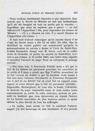 MESSAGE PUBLIC ET MESSAGE SECRET 191
Nous voulons maintenant répondre à une objection. Sup-
posons que le Secret de Mélanie ne soit pas authentique,
qu'il ait été imaginé en tout ou partie· par la voyante -
hypothèse que nous ne rejetons pas à priori - ce fait
infirme-t-H ]'Apparition ? Ou, pour reprendr-e les termes de
Mélanie : « s'il y a illusion en ce.Ja, il y aurait illusion en
l'Apparition elle-même. »
Il faut tout d'abord remarquer qu'en aucune façon il ne
s'agit du Secret remis à Pie IX ·en 1851. En effet, Mgr de
Bruillard ne voulut publier son mandement qu'après la
«ommunication de secrets à Rome et l'avis du Saint-Père.
L'abbé Rousselot, chargé avec M. Gerin, curé de la cathé-
drale de Grenoble, de porter les secrets au Saint-Père, écri-
vait à son évêque, le 19 juillet 1851, une lettre dans laquelle
il racontait l'accueil du pape. Nous en extrayons le passage
suivant :
« Par deux fois, le Souverain Pontife nous a dit que le
fait de La Salette lui paraissait présenter les caractères de
la vérité et il nous a ajouté que Mgr Frattini, promoteur de
la Foi (avocat du diable) à qui Sa Sainteté avait donné à
lire mes deux volumes (Documents et Nouveauœ documents
sur Le fait de La Salette) lui en avait fait un rapport avan-
tageux et avait déclaré que Je. fait lui paraissait véritable...
Impossible, Monseigneur, de vous dire la bonté, l'affabilité,
la douceur du pape, impossible aussi d·e vous rendre notre
contentement au sortir de cette audience, surtout en pen-
sant au bonheur que vous éprouverez en voyant l'œuvre
de La Salette couronnée du plus heureux succès et ayant
obtenu le plus décisif de tous les suffrages.
« Ce matin, nous avons vu S.E. le cardinal Fornari,
auquel j'ai fait hommage de mes brochures. Il m'a promis
J
 
