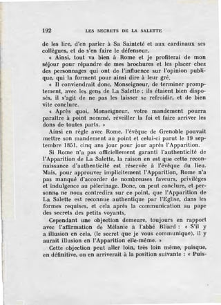 192 LES SECRETS DE LA SALETTE
de les lire, d'en parler à Sa Sainteté et aux cardinaux ses
collègues, et de s'en faire le défenseur.
« Ainsi, tout va bien à Rome et je profiterai de mon
séjour pour répandre de mes brochures et les placer chez
des personnages qui ont de l'influence sur l'opinion publi-
que, qui la forment pour ainsi dire à leur gré.
« Il conviendrait donc, Monseigneur, de terminer promp-
tement, avec les gens de La Salelte ; ils étaient bien dispo-
sés, il s'agit de ne pas les laisser se refroidir, et de bien
vite conclure.
« Après quoi, Monseigneur, votre mandement pourra
paraître à point nommé, réveiller la foi et faire arriver les
dons de toutes parts. »
Ainsi en règle avec Rome, l'évêque de Grenoble pouvait
mettre son mandement au point et celui-ci parut le 19 sep-
tembre 1851, cinq ans jour pour jour après l'Apparition.
Si Rome n'a pas officiellement garanti l'authenticité de
l'Apparition de La Salette, la raison en est que cette recon-
naissance d'authenticité est réservée à l'évêque du lieu.
Mais, pour approuver implicitement !'Apparition, Rome n'a
pas manqué d'accorder de nombreuses faveurs, privilèges
et indulgence au pèlerinage. Donc, on peut conclure, et per-
sonne ne nous contredira sur ce point, que l'Apparition de
La Salette est reconnue authentique par l'Eglise, dans les
formes requises, et cela après la communication au pape
des secrets des petits voyants.
Cependant une objection demeure, toujours en rapport
avec l'a:ffirmation de Mélanie à l'abbé Bliard : « S'il y
a illusion en cela, (le secret que je vous communique), il y
aurait illusion en l'Apparition elle-même. »
Cette objection peut aller foin, très loin même, puisque,
en définitive, on en arriverait à la position suivante : « Puis-
 