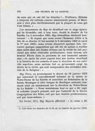 194 LES SECRETS DE LA SALETTE
de ceux qui en ont été les témoins ?... D'ailleurs, Mélanie
a toujours été estimée comme sincèrement pieuse, et Maxi-
min a vécu plus chrétiennement que la plupart de ceux qui
l'ont blâmé. :i>
Les successeurs de Mgr de Bruillard sur le siège épisco-
pal de Grenoble, ont, à leur tour, étudié le dossier de La
Salette. Le 4 novembre 1854, Mgr Ginoulhiac déclarait hau-
tement : « Si depuis que nous avons l'honneur d'être à la
tête de ce diocèse (il fut nommé le 9 décembre 1852 et sacré
le 1er mai 1853), nous avions découvert quelque fait, ren-
contré quelque supposition qui ·eût été de nature à éveiller
dans notre âme des doutes sérieux sur la vérité du fait pro-
clamé par notre vénérable prédécesseur, nous serions allé
trouver Pierre dans la personne de son immortel succes-
s·eur ; et, après lui avoir exposé tous nos doutes, marchant
à la, lumière de ses conseils et sous la direction de son auto-
rité suprême, nous aurions fait ce qu'auraient exigé les
droits de la vérité, qui sont inséparables des véritables inté-
rêts de la Religion 5
• »
Mgr Fava, en promulguant le décret du 19 janvier 1879
qui autorisait le couronnement solennel de la statue de
Notr.e-Dame de La Salette et accordait au Sanctuaire de la
Sainte Montagne le titre insigne de Basilique mineure, con-
cluait ainsi un mandement sur la dévotion de Notre-Dame
de La Salette : « Nous maintenons tout ce qui a été jugé,
et ordonné jusqu'à présent, soit par l'autorité de la Sacrée
Congrégation des Rites, soit par nos vénérés prédécesseurs,
soit par nous-mêmes. »
En février 1911, Mgr Maurin a<ffirmait : « la cause a été
5. Cité dans les Annales de N.-D. de La Salette de janvier 1916.
 
