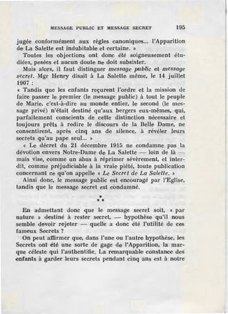 MESSAGE PUBLIC ET MESSAGE SECRET 195
jugée conformément aux règles canoniques... l'Apparition
de La Salette est indubitable et certaine. »
Toutes les objections ont donc été soigneusement étu-
diées, pesées et aucun doute ne doit subsister.
Mais alors, il faut distinguer message public et message
secret. Mgr Henry disait à La Salette même, le 14 juillet
1907:
« Tandis que lies ·enfants reçur·ent l'ordre et la mission de
faire passer le premier (le message public) à tout le peuple
de Marie, c'est-à-dire au monde entier, le second (le mes-
sage privé) n'.était destiné qu'aux bergers eux~mêmes, qui,
parfaitement conscients de cette distinction nécessaire et
toujours prêts à redire le discours de la Belle Dame, ne
consentirent, après cinq ans de silence, à révéler leurs
secrets qu'au pape seul... »
« Le décret du 21 décembre 1915 ne condamne pas la
dévotion envers Notre-Dame de La Salette - loin de là -
mais vise, comme un abus à réprimer sévèrement, et inter-
dit, comme préjudiciable à la vraie piété, toute publication
concernant ce qu'on appelle « Le Secret de La SaleUe. »
Ainsi donc, le message public est ·encouragé par l'Eglise,
tandis que le message secret est condamné.
** *
En admettant donc que le message secret soit, « par
nature » destiné à rester secret, - hypothèse qu'il nous
semble devoir rejeter - quelle a donc ·été l'utilité de ces
fameux Secrets ?
On peut affirmer que, dans l'une ou l'autre hypothèse, les
Secrets onl' été une sorte de gage de l'Apparition, la mar-
que céleste qui l'authentifie. La remarquable constance des
enfants à garder leurs secrets pendant cinq ans est à notre
 