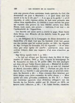 1Q6 LES SECRETS DE LA SALETTE
avis une preuve d'une assistance toute spéciale du Ciel. On
demandait un jour à Maximin : « A quoi donc sert ton
secret si tu ne le dis pas ? - A ce que je le garde ! » a-t-il
répondu, et cette réponse pleine de bon s·ens présente une
val1
eur bien significative. La fidélité à leurs secrets fut pour
1es voyants une preuve de leur fidélité envers leur Belle
Dame, mais aussi, une preuve - indirecte il est vrai - de
l'authenticité de l'Apparition.
Les Secrets ont aussi servi à avertir le pape. Nous lisons
dans Giray, Le1
s Miracles de· La Salette, tome Il, page 431
et suivantes :
«... un Religieux de la Compagnie de J.ésus demandait au:
Saint-Père s'il était vrai que Sa Sainteté n'eût fait aucun
cas des secrets que lui avaient por:tés, en 1851, les députés
de Mgr l'évêque de Grenoble, Pi1e IX répondit : « U e'$l heu-
reux que nous ayons été avertis ; auf.rement, nous nous
serions trouvés dans une impasse, d'où nous n'aurions pu
sorfir. »
Mgr Giray ajoute (note 1, p. 432) :
« Ce fait est allégué par Mermier dans Lei Mois de Sep-
tembre {2° édition, 1869, p. 215), d'après le témoignage de
M. Rousselot en date du 30 juillet 1861. Un fait ~nalogue
est déjà cité par l'abbé Doyen dans son « Manwelf de la déVo-
tion à N.-D. Ré'concitiatrice· (1859) p. 9, en note (cf. Journal
de Murefi, décembre 1862 p. 426) : « Parlant un jour de ce
Secret (de La Salette) à une personne que je pourrais nom-
mer, Sa Sainteté a dit : « Nous somme'S bien heureux qŒe
'Dieu d<Ii.gne· nous faire connaitre de teilles chose·s » - Mais
quelle est cette personne confidente. de Pie IX ? - Dans
son troisième opuscule (Les dernières attaqu·es) sur les
Secrets de La Salette, publié par M. Girard en 1873, on
trouve cette réflexion, p. 82 : « M. l'abbé Barthe, chanoine
 