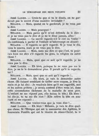 LE TÉMOIGNAGE DES DEUX VOYANTS 21
ABBÉ LAGIER. - Crois-tu que si tu le disais, on ne gar-
derait pas le secret d'une manière inviolable ?
MÉLANIE. - Mais, quand on le garderait, je ne veux pas
le dire.
ABBÉ LAGIER. - Mais pourquoi?
MÉLANIE. - Mais parce qu'il m'est défendu de le dire ;
et je ne veux pas le dire et je ne le dirai jamais, allez !
ABBÉ LAGIER. - Ce secret regarde-t-il le ciel ou l'enfer ?
(Je continuais à parler et l'enfant m'interrompt en disant) :
MÉLANIE. - Il regarde ce qu'il regarde. Si je vous 'le dis,
vous le saurez, mais je ne veux pas le dire.
ABBÉ LAGIER. - Mais, sans me dire ce que c'est, tu pour-
rais bien me dire s'il regarde les gens, la religion ou autre
~hose?
MÉLANIE. - Mais, quoi que ce soit qu'il regarde, je ne
veux pas le dire.
ABBÉ LAGIER. - Eh bien, puisque tu ne veux pas me le
dire, je ne te le demanderai plus. Il paraît qu'il .te regarde,
toi?·
MÉLANIE. - Mais, quoi que ce soit qu'il regarde !...
ABBÉ LAGIER. - Eh bien, je vais te demander autre
chose. (Et faisant semblant de tailler mon crayon, je lève la
main et je lui dis) : Je voudrais bien qu'il me regardât, moi
et les autres prêtres ; je serais content d'être venu ici, dans
cette circonstance fâcheuse de la maladie de mon père.
(L'enfant ne me répond pas, elle baisse la tête.) Eh bien !
lui dis-je, tu ne me dis rien ? (Elle relève la tête en sou-
riant et me répond) :
MÉLANIE. - Que voulez-vous que je vous dise ?...
ABBÉ LAGIER. - Eh bien ! Mélanie, je vais .te dire quel-
que chose. Si l'Evêque qui est le successeur des Apôtres, le
Souverain Pontif.e qui est le vicaire de Jésus-Christ, te le
 