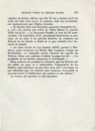 ~ESSAGE PUBLIC ET MESSAGE SECRET 197
régulier de Rodez, aiffirme que Pie IX lui a déclaré qu'il lui
avait été utile d'en savoir le contenu, dans les circonstan-
ces douloureuses que l'Eglise traverse.
« M. Girard, dans son deuxième opuscule (Compléments...
p. 117) cite encore une lettre de l'abbé Bliard (5 janvier
1872) où on lit : « Le SornV'erain Pontlitfe, le jour du 24• anni-
versdùe (19 septembre 1870) proclmnaif hautement en pré-
sence de sa oouri et du général Kanzle'r, sa confiance au
Miracle dë La Salette et disait de ne pa.s craindre d'en ins-
truire le' monde'.
« Au mois d'août de l'an dernier (1870), passait à Bor-
deaux, pour retourner au Brésil, Mgr Largie,ra, évêque de
Rio-Grande ; ce vénérable prélat revenait du concile du
Vatican. Dans son audience d'adieu, le pape lui dit : « La
prophé~ie dei La Salette commence à s'accomplir. »
Nous sommes les premiers à .admettre que les Secrets ont
été utiles au pape et à authentifier 1'Apparition de La
Salette, mais pourquoi ne pas aUer plus loin ? Pourquoi ne
pas admettre que ces Secrets sont toujours d'actualité et
peuvent servir à l'édification des prêtres et des fidèles ?
Au lecteur de répondre à cette question.
 