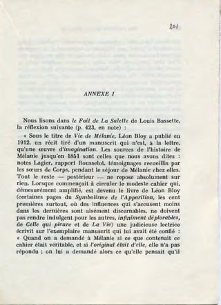 1,o/
ANNEXE I
Nous lisons dans le Fait die La Salette de Louis Bassette,
la réflexion suivante (p. 423, en note) :
« Sous Je titre de Vie de Mélanie, Léon Bloy a publié en
1912, un récit tiré d'un manuscrit qui n'est. à la lettre,
qu'une œuvre d'imagination. Les sources de l'histoire de
Mélanie jusqu'en 1851 sont celles que nous avons dites :
notes Lagier, rapport Rousselot, témoignages recueillis par
les sœurs de Corps, pendant le séjour de Mélanie chez elles.
Tout le reste - postérieur - ne repose absolument sur
rien. Lorsque commençait à circuler Je modeste cahier qui,
démesurément amplifié, est devenu le livre de Léon Bloy
(certaines pages du Symbolisme de l'Apparition, les cent
premières surtout, où des influences qui s'accusent moins
dans les dernières sont aisément discernables, ne doivent
pas rendre indulgent pour les autres, infiniment déploraMes,
de Gelle qui pleure et de La Viie) une judicieuse lectrice
écrivit sur l'exemplaire manuscrit qui lui avait été confié :
« Quand on a demandé à Mélanie si ce que contenait ce
cahier était véritable, et si l'original était d'efle, eUe n'a pas
répondu ; on lui a demandé alors ce qu'elle pensait qu'il
 