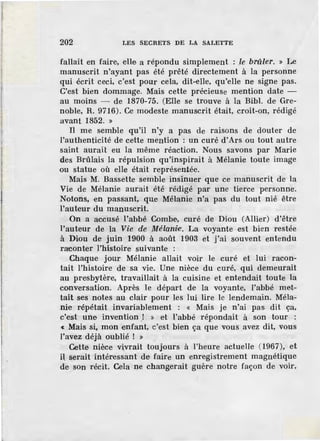 202 LES SECRETS DE LA SALETTE
fallait en faire, elle a répondu simplement : le brûler. » Le
manuscrit n'ayant pas été prêté directement à la personne
qui écrit ceci, c'est pour cela, dit-elle, qu'elle ne signe pas.
C'est bien dommage. Mais cette précieuse mention date -
au moins - de 1870-75. (Elle se trouve à la Bibl. de Gre-
noble, R. 9716). Ce modeste manuscrit était, croit-on, rédigé
avant 1852. »
Il me semble qu'il n'y a pas de raisons de douter de
l'authenticité de cette mention : un curé d'Ars ou tout autre
saint aurait eu la même réaction. Nous savons par Marie
des Brûlais la répulsion qu'inspirait à Mélanie toute im age
ou statue où elle était représentée.
Mais M. Bassette semble insinuer que ce manuscrit de la
Vie de Mélanie aurait été rédigé par une tierce personne.
Notons, en passant, que Mélanie n'a pas du tout nié être
l'auteur du manuscrit.
On a accusé l'abbé Combe, curé de Diou (Allier) d'être
l'auteur de la Vie de Mélaniie·. La voyante est bien restée
à Diou de juin 1900 à août 1903 et j'ai souvent entendu
raconter l'histoire suivante :
Chaque jour Mélanie allait voir le curé et lui racon-
tait l'histoire de sa vie. Une nièce du curé, qui demeurait
au presbytère, travaillait à la cuisine et entendait toute la
conversation. Après le départ de la voyante, l'abbé met-
tait ses notes au clair pour les lui lire le lendemain. Méla-
nie répétait invariablement : « Mais je n'ai pas dit ça,
c'est une inv.ention ! » et l'abbé répondait à son tour :
« Mais si, mon enfant, c'est bien ça que vous avez dit, vous
l'avez déjà oublié ! »
Cette nièce vivrait toujours à l'heure actuelle (1967), et
il serait intéressant de faire un enregistrement magnétique
de son récit. Cela ne changerait guère notre façon de voir,
 