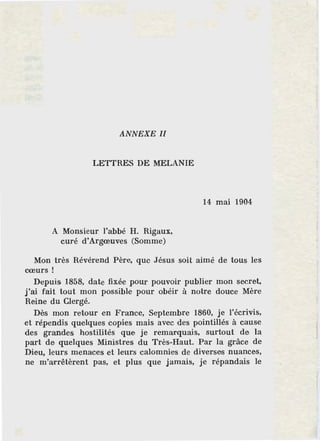 ANNEXE Il
LETTRES DE MELANIE
A Monsieur l'abbé H. Rigaux,
curé d'Argœuves (Somme)
14 mai 1904
Mon très Révérend Père, que Jésus soit aimé de tous les
cœurs !
Depuis 1858, date fixée pour pouvoir publier mon secret,
j'ai fait tout mon possible pour obéir à notre douce Mère
Reine du Clergé.
Dès mon retour en France, Septembre 1860, je l'écrivis,
et répendis quelques copies mais avec des pointillés à cause
des grandes hostilités que je remarquais, surtout de la
part de quelques Ministres du Très-Haut. Par la grâce de
Dieu, leurs menaces et leurs calomnies de diverses nuances,
ne m'arrêtèrent pas, et plus que jamais, je répandais le
 