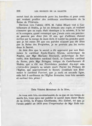 206 LES SECRETS DE LA SALETTE
secret tout de miséricorde pour les humbles et pour ceux
qui veulent profiter des médicaux avertissements de la
Reine de l'Univers.
Environ vers l'année 1870, M. l'abbé Bliard vint à Cas-
tellamare di Stabia, je lui en donnais une copie, et voulant
s'assurer que sa copie était identique à la mienne, il la lut
et la compara, ayant remarqué que j'avais omis ces paroles:
ne passera pas d·eux fois 50 ans, qui d'ailleurs étaient
écrites sur la marge de mon récit, il voulut les prendre quoi-
que je lui eusse dit que ces paroles n'ayant pas été dites
par la Reine des Prophètes, je ne pouvais pas les écrire
dans le Secret.
Je dois dire que le secret a été approuvé par son Emi-
nence le cardinal Xyste-Riario Sforza, archevêque de
Naples, par Mgr Mariano Ricciardi, archevêque de Sor-
rento, Son Eminence cardinal Guidi, et Consolini cardinal
de Rome, puis Mgr Petagna, évêque de Castellamare di
Stabia, qui a été ma Providence pendant dix-sept ans,
c'est-à-dire jusqu'à sa sainte mort. Parmi les Princes de
l'Eglise, qui approuvèrent le Secret, j'oubliais son Emi-
nence le cardinal Ferrieri, que je mets en seconde ligne,
cela fait 3 cardinaux de l'Eglise Romaine, tous très savants
et surtout très pieux /
***
Très Vénéré Monsieur de la Rive,
Je vous suis très reconnaissante·de ce que en ces temps de
morte foii vous ayez osé publier le secret dans Sœur Marie
de la Croix, la France Chrétienne, Née Calvat, tel que je
l'avais publié en 1879 avec l'imprimatur de Mgr Zola évê-
 