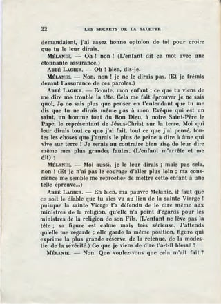 22 LES SECRETS DE LA SALETTE
demandaient, j'ai assez bonne opinion de toi pour croire
que tu le leur dirais.
MÉLANIE. - Oh ! non ! (L'enfant dit ce mot avec une
étonnante assurance.)
ABBÉ LAGIER. - Oh! bien, dis-je.
MÉLANIE. - Non, non ! je ne le dirais pas. (Et je frémis
devan.t l'assurance de ces paroles.)
ABBÉ LAGIER. - Ecoute, mon enfant; ce que tu viens de
me dire me trouble la tête. Cela me fait éprouver je ne sais
quoi. Je ne sais plus que penser en t'entendant que tu me
dis que tu ne dirais même pas à mon Evêque qui est un
saint, un homme tout du Bon Dieu, à notre Saint-Père le
Pape, le représentant de Jésus-Christ sur la terre. Moi qui
four dirais tout ce que j'ai fait, tout ce que j'ai pensé, tou-
tes les choses que j'aurais le plus de peine à dire à âme qui
vive sur terre ! Je serais au contraire bien aise de leur dire
même mes plus grandes fautes. (L'enfant m'arrête et me
dit) :
MÉLANIE. - Moi aussi, je le leur dirais ; mais pas cela,
non ! (Et je n'ai pas le courage d'aller plus loin ; ma cons-
cience me semble me reprocher de mettre cette enfant à une
te11e épreuve...)
ABBÉ LAGIER. - Eh bien, ma pauvre Mélanie, il' faut que
ce soit le diable que tu aies vu au lieu de la sainte Vierge !
puisque la sainte Vierge t'a défendu de le dire même aux
ministres de la religion, qu'elle n'a point d'égards pour les
ministres de la religion de son Fils. (L'enfant ne lève pas la
tête ; sa figure est calme mais très sérieuse. J'attends
qu'elle me regarde ; elle garde la même position, figure qui
exprime la plus grande réserve, de la retenue, de la modes-
tie, de la sévérité.) Ce que je viens de dire· t'a-t-il blessé ?
MÉLANIE. - Non. Que voulez-vous que cela m'ait fait?
 