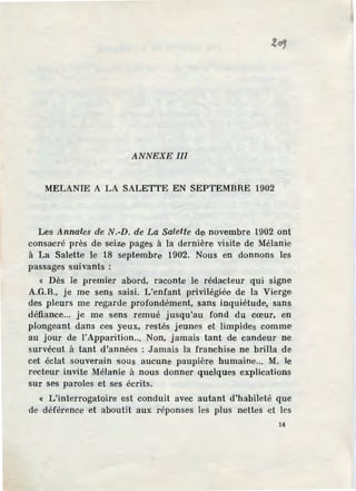ANNEXE Ill
MELANIE A LA SALETTE EN SEPTEMBRE 1902
Les Annales de N.-D. de La Salette de novembre 1902 ont
consacré près de seize pages à la dernière visite de Mélanie
à La Salette le 18 septembre 1902. Nous en donnons les
passages suivants :
« Dès le premier abord, raconte le rédacteur qui signe
A.G.B., je me sens saisi. L'enfant privilégiée de la Vierge
des pleurs me regarde profondément, sans inquiétude, sans
défiance... je me sens remué jusqu'au fond du cœur, en
plongeant dans ce·s yeux, restés jeunes et limpides comme
au jour de !'Apparition... Non, jamais tant de candeur ne
survécut à tant d'années : Jamais l'a franchise ne brilla de
cet éclat souverain sous aucune paupière humaine... M. le
recteur invite Mélanie à nous donner quelques explications
sur ses paroles et ses écrits.
« L'interrogatoire est conduit avec autant d'habileté que
de déférence et aboutit aux réponses les plus nettes et les
14
 