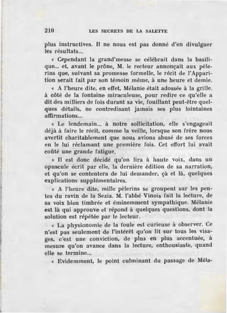 210 LES SECRETS DE LA SALETTE
plus instructives. Il ne nous est pas donné d'en divulguer
les résultats...
« Cependant la grand'messe se célébrait dans la basili-
que... et, avant le prône, M. le recteur annonçait aux pèle-
rins que, suivant sa promesse formelle, le récit de l'Appari-
tion serait fait par son témoin même, à une heure et demie.
« A l'heure dite, en effet, Mélanie était adossée à la grille.
à côté de la fontaine miraculeuse, pour redir·e ce qu'elle a
dit .des milliers de fois durant sa vie, fouillant peut-être quel-
ques détails, ne contredisant jamais ses plus lointaines
affirmations...
« Le lendemain... à notre sollicitation, ·elle s'engageait
déjà à faire le récit, comme· la veille, lorsque son frère nous
avertit charitablement que nous avions abusé de ses forces
en le lui réclamant une première fois. Cet effort lui avait
coûté une grande fatigue.
« Il est donc décidé qu'on lira à haute voix, dans un
opuscule écrit par eUe, la dernière édition de sa narration,
et qu'on se contentera de lui demander, çà -et là, quelques
explications supplémentaires.
« A l'heure dite, mille pèlerins se groupent sur les pen-
tes du ravin de la Sezia. M. l'abbé Vinois fait la leèture, de
sa voix bien timbrée et éminemment sympathique. Mélanie
est là qui approuv.e et répond à quelques questions, dont la
solution est répétée par le lecteur.
« La physionomie de la foule est curieuse à observer. Ce
n'est pas seulement de l'intérêt qu'on lit sur tous les visa-
ges, c'est une conviction, de plus en plus accentuée, à
mesure qu'on avance dans la lecture, enthousiaste, quand
elle se termine...
« Evidemment, le point culminant du passage de Méla-
 