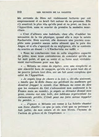 212 LES SECRETS DE LA SALETTE
ble servante de Dieu est visiblement torturée par cet
empressement et ce bruit fait autour de sa personne. Elle
s'y soustrait le plus vite qu'elle peut et va prier, au lieu de
l'Apparition, sans se soucier de prendre la moindre nour-
riture.
« C'est d'ailleurs une habitude, chez elle, d'oublier les
nécessités de la vie physique, quand elle a reçu la sainte
Eucharistie. Bien souvent, elle demeure une journée com-
plète sans prendre aucun autre aliment que le pain des
Anges, ·et si elle, s'aperçoit de sa négligence, elle se contente
de sourire en disant : « L'Eucharistie me su·ffit. »
« Nous ne concluerons rien de cette singulière capacité
de jeûne, nous nous contenterons de constater qu'elle ne
lui nuit point, et que sa santé et sa force sont véritable-
ment merveilleuses pour son âge.
« ... Mélanie ne cesse de répéter, avec une simplicité et
une sincérité hors de soupçon, qu'elle n'a point tout dit et
ne pourra jamais tout dire, sur un fait aussi complexe ·que
celui de l'Apparition.
« Je voyais trop de choses à la fois », dit-elle aisément,
« tandis que la Belle Dame me prédisait les malheurs qui
devaient frapper le mon'de (Car Mélanie ne cesse de dire
que les menaces du Ciel s'adressaient non seulement à la
France mais. au monde), je voyais se dérouler deva.nt mes
yeux, comme sur une toile, des tableaux représentant .les
événements prédits. C'était pour me faire mieux rappeler
les parole·s. »
« ... J'ignore si Mélanie est venue ,?. La Salette chanter
son Nunc dimitis ; ce que je sais, c'est que sa présence a
fait jaillir, de nos cœurs et de nos lèvres, l'hymne de
l'action de grâces et de l'espérance. »
 