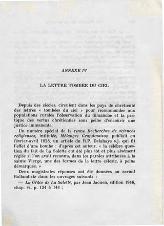 ANNEXE IV
LA LETTRE TOMBEE DU CIEL
Depuis des siècles, circulent dans les pays de chrétienté
des lettres « tombées du ciel » pour recommander aux
populations rurales l'observation du dimanche et la pra-
tique des vertus chrétiennes sous peine d'encourir une
justice immanente.
Un numérô spécial de la revue Reche'rches de sciences
religieuses, intitulée, Mélanges Grandmaison publiait en
février-avril 1928, un article du R.P. Delahaye s.j. qui fit
l'effet d'une bombe : d'après cet auteur, « la célèbre ques-
tion du fait de La Salette eut été plus tôt et plus aisément
réglée si l'on avait reconnu, dans les paroles attribuées à la
sainte Vierge, une des formes de la lettre céleste, à peine
démarquée. »
Deux magistrales réponses ont été données au savant
Bollandiste dans les ouvrages suivants :
- La Grâce de La Salette, par J,ean Jaouen, édition 1946,
chap. v1, p. 134 à 144 ;
 