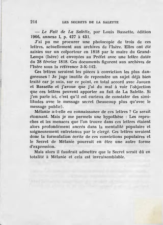 214 LES SECRETS DE LA SALETTE
- Le Fait dre La Salette, par Louis Bassette, édition
1966, annexe I, p. 427 à 431.
J'ai pu me procurer une photocopie de trois de ces
lettres, actuellement aux archives de l'Isère. Elles ont été
saisies sur un colporteur en 1818 par le maire du Grand-
Lemps (Isère) et envoyées au Préfet avec une lettre datée
du 28 février 1818. Ces documents figurent aux archives de
l'Isère sous la référence 3-K-142.
Ces lettres seraient les pièces à conviction les plus dan-
gereuses ! Je juge inutile de reprendre un sujet déjà bien
traité car je suis, sur ce point, en total accord avec Jaouen
et Bassette ·et j'avoue que j'ai du mal à voir l'objection
que ces lettres peuvent apporter au fait de La Salette. Si
j'en parle ici, c'est qu'il est curieux de constater des simi-
litud·es avec le message secret (beaucoup plus qu'avec le
message public).
Mélanie a-t-elle ·eu connaissance de ces lettres ? Ce serait
étonnant. Mais je me permets une hypothèse : Les repro-
ches et les menaces que l'on trouve dans ces lettres étaient
alors profondément ancrés dans la mentalité populaire et
soigneusement entretenus par le clergé. Ces lettres seraient
donc la formulation écrite de ces convictions populaires et
le Secr.et de Mélanie pourrait en être une autre forme
d'expression.
Mais alors il faudrait admettre que le Secret serait dû en
totalité à Mélanie et cela est invraisemblable.
 