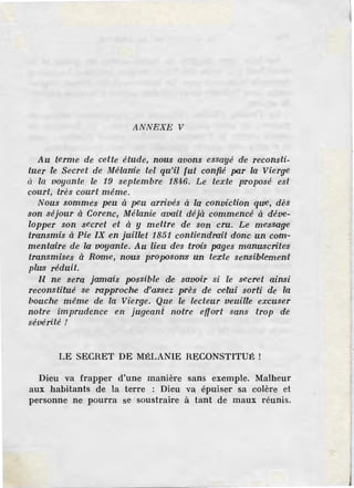 ANNEXE V
Au terme de cette étude, nous avons essayé de reconsti-
tuer le Secret de Mélanie tel qu'i.l fut confié par la Vierge
à la voyante le 19 septembre 1846. Le texte proposé est
court, très court même.
Nous sommes peu à peu arrivés à la conviction que, dès
son séjour à Corenc, Mélanie a·vait déjà commencé à déve-
lopper son secret et à y mettre de son cru. Le messag·e
transmis à Pie IX en juill!et 1851 contiendrait donc un com-
mentaire de la voya1nte. Au lieu de'S trois pages manuscrife'S
transmises à Rame, nous proposon'S un texte sensiblement
plu~s réduit.
l1l ne sera jamais possib1e d-e savoir si le secret ainsi
reconstitué se rapproche d'assez près de celui sorti de la
bouche même de la Vierge. Que le lecteur veuille excuser
notre imprudence en jugeant notre effort sans trop de
sévérité !
LE SECRET DE MÉLANIE RECONSTITUÉ !
Dieu va frapper d'une manière sans exemple. Malheur
aux habitants de la terre : Dieu va épuiser sa colère et
personne ne pourra se soustraire à tant de maux réunis.
 
