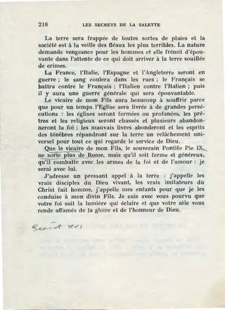 216 LES SECRETS DE LA SALETTE
La terre sera frappée de toutes sortes de plaies et la
société est à la veille des fléaux les plus terribles. La nature
demande vengeance pour les hommes et elle frémit d'épou-
vante dans l'attente de ce qui doit arriver à la terre souillée
de crimes.
La France, l'Italie, l'Espagne et l'Angleterre seront en
guerre ; le sang coulera dans les rues ; le Français se
battra contre le Français ; l'italien contre l'Italien ; puis
il y aura une guerre générale qui sera épouvantable.
Le vicaire de mon Fils aura beaucoup à souffrir parce
que pour un temps l'Eglise sera livrée à de grandes persé-
cutions : les églises seront fermées ou profanées, les prê-
tres et les religieux seront chassés et plusieurs abandon-
neront la foi ; les. mauvais livres abonderont et les esprits
des ténèbres répandront sur la terr.e un relâchement uni-
versel pour tout ce qui regarde le service de Dieu.
Que le vicaire de mon Fils, le souverain Pontife Pie IX,,
ne sorte plus de -~orne, mais qu'il soit ferme et généreux,
qÜ'il ëOilibâtfe avec les armes de la foi et de l'amour : je
serai avec lui.
J'adresse un pressant appel à la terre : j'appelle les
vrais disciples du Dieu vivant, les vrais imitateurs du
Christ fait homme, j'appelle mes enfants pour que je les
conduise à mon divin Fils. Je suis avec vous pourvu que
votre foi soit la lumière qui éclaire et que votre zèle vous
rende affamés de la gloire et de l'honneur de Dieu.
 