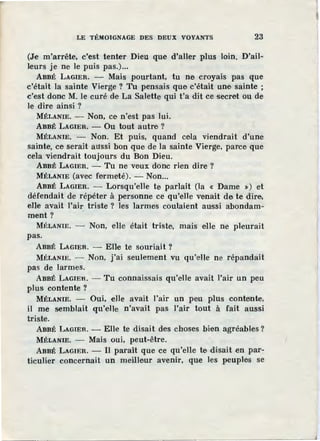 LE TÉMOIGNAGE DES DEUX VOYANTS 23
(Je m'arrête, c'est tenter Dieu que d'aller plus loin. D'ail-
leurs je ne le puis pas.)...
ABBÉ LAGIER. - Mais pourtant, tu ne croyais pas que
c'était la sainte Vierge ? Tu pensais que c'était une sainte ;
c'est donc M. Je curé de La Salette qui t'a dit ce secret ou de
le dire ainsi ?
MÉLANIE. - Non, ce n'est pas lui.
ABBÉ LAGIER. - Ou tout autre ?
MÉLANIE. - Non. Et puis, quand cela viendrait d'une
sainte, ce serait aussi bon que de la sainte Vierge, parce que
cela viendrait toujours du Bon Dieu.
ABBÉ LAGIER. - Tu ne veux donc rien dire ?
MÉLANIE (avec fermeté). - Non...
ABBÉ LAGIER. - Lorsqu'elle te parlait (la « Dame ») et
défendait de répéter à personne ce qu'elle venait de te dire,
eJle avait l'air triste ? les larmes coulaient aussi abondam-
ment? ·
MÉLANIE. - Non, elle était triste, mais elle ne pleurait
pas.
ABBÉ LAGIER. - Elle te souriait?
MÉLANIE. - Non, j'ai seulement vu qu'elle ne répandait
pas de larmes.
ABBÉ LAGIER. - Tu connaissais qu'elle avait l'air un peu
plus contente ?
MÉLANIE. - Oui, elle avait l'air un peu plus contente,
il me semblait qu'elle n'avait pas l'air tout à fait aussi
triste.
ABBÉ LAGIER. - Elle te disait des choses bien agréables?
MÉLANIE. - Mais oui, peut-être.
ABBÉ LAGIER. - Il paraît que ce qu'elle te disait en par-
ticulier concernait un meilleur avenir, que les peuples se
 