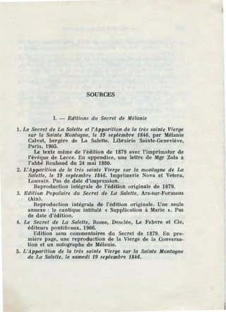 SOURCES
l. - Editions du Secret de Mélanie
1. Le Secret de La Salette et l'Apparition de la très sainte Vierge
sur la Sainte Montagne, le 19 septembre 1846, par Mélanie
Calvat, bergère de La Salette. Librairie Sainte-Geneviève,
Paris, 1905.
Le texte même de l'édition de 1879 avec l'imprimatur de
l'évêque de Lecce. En appendice, une lettre de Mgr Zola à
l'abbé Roubaud du 24 mai 1880.
2. L'Apparition de la très sainte Vierge sur la montagne de La
Salette, le 19 septembre 1846. Imprimerie Nova et Vetera,
Louvain. Pas de date d'impression.
Reproduction intégrale de l'édition originale de 1879.
3. Edition Populaire du Secret de La Salette, Ars-sur-Formans
(Ain).
Reproduction intégrale de l'édition originale. Une seule
annexe : le cantique intitulé « Supplication à Marie >. Pas
de date d'édition.
4. Le Secret de La Salette, Rome, Desclée, Le Febvre et Cie,
édHeurs pontificaux, 1906.
Edition sans commentaires du Secret de 1879. En pre-
mière page, une reproduction de la Vierge de la Conversa-
tion et un autographe de Mélanie.
5. L'Apparition de la très sainte Vierge sur la Sainte Montagne
de La Salette, le samedi 19 septembre 1846.
 