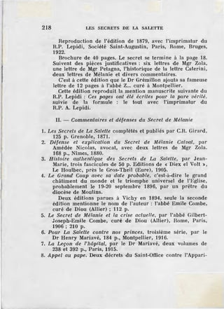 218 LES SECRETS DE LA SALETTE
Reproduction de l'édition de 1879, avec l'imprimatur du
R.P. Lepidi, Société Saint-Augustin, Paris, Rome, Bruges,
1922.
Brochure de 40 pages. Le secret se termine à la page 18.
Suivent des pièces justificatives : six lettres de Mgr Zola,
une lettre de Mgr Petagna, l'historique de la lettre Caterini,
deux lettres de Mélanie et divers commentaires.
C'est à cette édition que le Dr Grémillon ajouta sa fameuse
lettre de 12 pages à l'abbé Z... curé à Montpellier.
Cette édition reproduit la mention manuscrite suivante du
R.P. Lepidi : Ces pages ont été écrites pour la pure vérité,
suivie de la formule : le tout avec l'imprimatur du
R.P. A. Lepidi.
II. - Commentaires et défenses du Secl'et de Mélanie
1. Les Secrets de La Salette complétés et publiés par C.B. Girard ,
125 p. Grenoble, 1871.
2. Défense et explication du Secret de Mélanie Calvat, par
Amédée Nicolas, avocat, avec deux lettres de Mgr Zola.
168 p., Nîmes, 1880.
3. Histoire authentique des Secrets de La Salette, par Jean-
Marie, trois fascicules de 50 p. Editions de « Diex el Volt »,
Le Houlbec, près le Gros-Theil (Eure), 1905.
4. Le Grand Coup avec sa date probable, c'est-à-dire le grand
châtiment du monde et le triomphe universel de l'Eglise,
probablement le 19-20 septembre 1896, par un prêtre du
diocèse de Moulins.
Deux éditions parues à Vichy en 1894, seule la seconde
édition mentionne le nom de l'auteur : l'abbé Emile Combe,
curé de Diou (Allier) ; 112 p.
5. Le Secret de Mélanie et la crise actuelle, par l'abbé Gilbert-
Joseph-Emile Combe, curé de Diou (Allier), Rome, Paris,
1906; 210 p.
6. Pour La Salette contre nos princes, troisième série, par le
Dr Henry Mariavé, 184 p., Montpellier, 1916.
7. La Leçon de l'hôpital, par le Dr Mariavé, deux volumes de
238 et 392 p., Paris, 1915.
8. Appel au pape. Deux décrets du Saint-Office contre l'Appari-
 