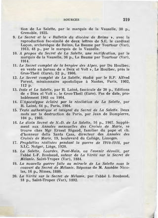 SOURCES 219
tion de La Salette, par le marquis de la Vauzelle, 30 p.,
Grenoble, 1925.
9. Le Secret et le « Bulletin du diocèse de Reims >, avec la
reproduction fac-similé de deux lettres de S.E. le cardinal
Luçon, archevêque de Reims, La Baume par Tourtour (Var),
1913, 48 p., par le marquis de la Vauzelle.
10. A propos du Secret de La Salette, une rectification, par le
marquis de la Vauzelle, 36 p., La Baume par Tourtour (Var),
1914.
11. Le Secret complet de la bergère des Alpes, par Du Houlbec,
en vente au bureau de « Deix el Volt », Le Houlbec, près le
Gros-Theil (Eure), 52 p., 1906.
12. Le Secret complet de La Salette, étudié par le R.P. Alfred
Parent, missionnaire apostolique à Nantes, Paris, 1902,
112 p.
13. Isaïe et La Salette, par H. Lainé, fascicule de 20 p., Editions
de « Diex el Volt », le Gros-Theil (Eure). Pas de date, pro-
bablement 1903 ou 1904.
14. L'Apocalypse éclairé par la révélation de La Salette, par
H. Lainé, 64 p., Paris, 1904.
15. Texte authentique et intégral du Secret de La Salette. Deux
mots sur la destruction de Paris, par Jean de Dompierre,
104 p., 1903.
16. Le divin Secret de N.-n. de La Salette, 16 p., 1907. Supplé-
ment aux Annales mensuelles des Croisés de Marie, se
trouve chez Mgr Ernest Rigaud, familier du pape et ch.
d'honneur della Santa Casa, directeur des Annales des
Croisés de Marie, 19, boulevard du Collège, Limoges.
17. Prophéties réalisées pendant la guerre de 1914-1918, par
S.I.C. Notger, Liège, 1920.
18. La Salette, Lourdes, Pont-Main, ou l'avenir dévoilé, par
l'abbé I.-F. Roubaud, auteur de La Vérité sur le Secret de
Mélanie. Saint-Tropez (Var), 1884.
19. La nouvelle guerre faile au miracle de La Salette sous le
couvert du Secret de Mélanie. Réponse de M. Amédée Nico-
las, 16 p., Nîmes, 1880.
20. La Vérité sur le Secret de Mélanie, par l'abbé I. Roubaud,
18 p., Saint-Tropez (Var), 1892.
 