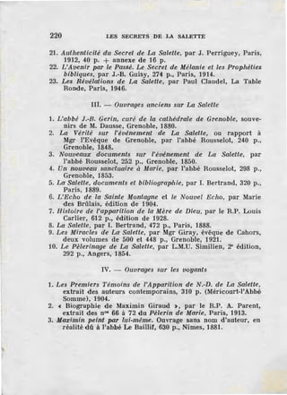 220 LES SECRETS DE LA SALETTE
21. Authenticité du Secret de La Salette, par J. Perriguey, Paris,
1912, 40 p. + annexe de 16 p.
22. L'Avenir par le Passé. Le Secret de Mélanie et les Prophéties
bibliques, par J.-B. Guisy, 274 p., Paris, 1914.
23. Les Révélations d.e La Salette, par Paul Claudel, La Table
Ronde, Paris, 1946.
III. - Ouvrages anciens sur La Salette
1. L'abbé J.-B. Gerin, curé de la cathédrale de Grenoble, souve-
nirs de M. Dausse, Grenoble, 1880.
2. La Vérité sur l'événement de La Salette, ou rapport à
Mgr l'Evêque de Grenoble, par l'abbé Rousselot, 240 p.,
Grenoble, 1848.
3. Nouveaux documents sur l'événement de La Salette, par
l'abbé Rousselot, 252 p., Grenoble, 1850.
4. Un nouveau sanctuaire à Marie, par l'abbé Rousselot, 298 p.,
Grenoble, 1853.
5. La Salette, documents et bibliographie, par I. Bertrand, 320 p.,
Paris, 1889.
6. !/Echo de la Sainte Montagne et le Nouvel Echo, par Marie
des Brûlais, édition de 1904.
7. Histoire de l'apparition de la Mère de Dieu, par le R.P. Louis
Carlier, 612 p., édition de 1928.
8. La Salette, par I. Bertrand, 472 p., Paris, 1888.
9. Les Miracles de La Salette, par Mgr Giray, évêque de Cahors,
deux volumes de 500 et 448 p., Grenoble, 1921.
10. Le Pèlerinage de La Salette, par L.M.U. Similien, 2" édition,
292 p., Angers, 1854.
IV. - Ouvrages sur les voyants
1. Les Premiers Témoins de l'Apparition de N.-D. de La Salette,
extrait des auteurs contemporains, 310 p. (Méricourt-l'Abbé
Somme), 1904.
2. < Biographie de Maximin Giraud >, par le R.P. A. Parent,
extrait des n°• 66 à 72 du Pèlerin de Marie, Paris, 1913.
3. Maximin peint par lui-même. Ouvrage sans nom d'auteur, en
réalité dû à l'abbé Le Baillif, 630 p., Nîmes, 1881.
 