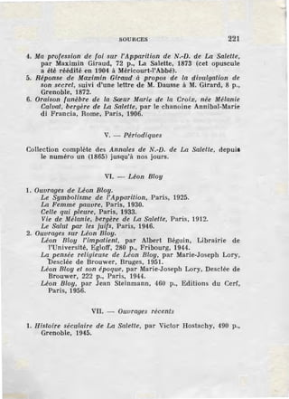 SOURCES 221
4. Ma profession de foi sur l'Apparition de N.-D. de La Salette,
par Maximin Giraud, 72 p., La Salette, 1873 (cet opuscule
a été réédité en 1904 à Méricourt-1'Abbé).
5. Réponse de Maximin Giraud à ,propos de la divulgation de
son secret, suivi d'une lettre de M. Dausse à M. Girard, 8 p.,
Grenoble, 1872.
6. Oraison funèbre de la Sœur Marie de la Croix, née Mélanie
Calvat, bergère de La Salette, par le chanoine Annibal-Marie
di Francia, Rome, Paris, 1906.
V. - Périodiques
Collection complète des Annales de N.-D. de La Salette, depuil
le numéro un (1865) jusqu'à nos jours.
VI. - Léon Bloy
1. Ouvrages de Léon Bloy.
Le Symbolisme de l'Apparition, Paris, 1925.
La Femme pauvre, Paris, 1930.
Celle qui pleure, Paris, 1933.
Vie de Mélanie, bergère de La Salette, Paris, 1912.
Le Salut par les juifs, Paris, 1946.
2. Ouvrnges sur Léon Bloy.
Léon Bloy l'impatient, par Albert Béguin, Librairie de
l'Université, Egloff, 280 p., Fribourg, 1944.
La pensée religieuse de Léon Bloy, par Marie-Joseph Lory,
Desclée de Brouwer, Bruges, 1951.
Léon Bloy et son époque, par Marie-Joseph Lary, Desclée de
Brouwer, 222 p., Paris, 1944.
Léon Bloy, par .Jean Steinmann, 460 p., Editions du Cerf,
Paris, 1956.
VII. - Ouvrnges récents
1. Histoire séculaire de La Salette, par Victor Hostachy, 490 p.,
Grenoble, 1945.
 