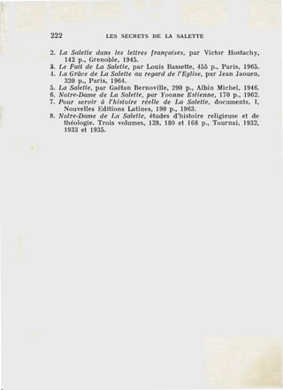 222 LES SECRETS DE LA SALETTE
2. La Salette dans les lettres françaises, par Victor Hostachy,
142 p., Grenoble, 1945.
~- Le Fait de La Salette, par Louis Bassette, 455 p., Paris, 1965.
4. La Grâce de La Salette au regard de l'Eglise, par Jean Jaouen,
320 p., Paris, 1964.
5. La Salette, par Gaëtan Bernoville, 290 p., Albin Michel, 1946.
6. Notre-Dame de La Salette, par Yvonne Estienne, 170 p., 1962.
7. Pour servir à l'histofre réelle de La Salette, documents, I,
Nouvelles Editions Latines, 190 p., 1963.
8. Notre-Dame de La Salette, études d'histoire religieuse et de
théologie. Trois volumes, 128, 180 et 168 p., Tournai, 1932,
1933 et 1935.
 