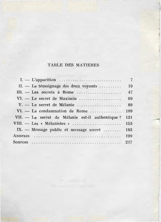 TABLE DES MATIERES
I. - L'apparition . . . . . . . . . . . . . . . . . . . . . . . . . . . . 7
II. - Le témoignage des deux voyants . . . . . . . . . . 19
III. - Les secrets à Rome . . . . . . . . . . . . . . . . . . . . 47
VI. - Le secret de Maximin . . . . . . . . . . . . . . . . . . . 69
V. - Le secret de Mélanie . . . . . . . . . . . . . . . . . . . . 89
VI. - La condamnation de Rome . . . . . . . . . . . . . . 109
VII. - Le secret de Mélanie est-il authentique? 131
VIII. - Les « Mélanistes » . . . . . . . . . . . . . . . . . . . . . . 153
IX. - Message public et message secret . . . . . . . . 183
Annexes 199
Sources . . . . . . . . . . . . . . . . . . . . . . . . . . . . . . . . . . . . . . . . 217
 