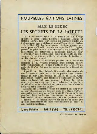 NOUVELLES ÉDITIONS LATINES
MAX LE H IDE C
LES SECRETS DE LA SALETTE. '•
Le 19 septembre 1846, à La Salette, la T.s: Vierge
apparut à deux jeunes bergers : Maximin Giraud et
Mélanie Calvat. Elle leur confia un message public et,
à chacun, un secret différent avec défense de le révéler.
En juillet 1851, les deux voyants écrivent chacun son
secret pour qu'il soit transmis au pape Pie IX. L'Eglise,
jusqu'à ce jour, n'en a rien divulgué ; au contraire, le
Saint-Office est intervenu à plusieurs reprises pour
« ordonner aux fidèles, sous quelque prétexte ou sous
quelque forme que ce soit, de s'abstenir de traiter et
de discuter de ce sujet ».
En 1871, parut un opuscule publiant le « Secret de
Maximin >. Le voyant protesta avec énergie contre
cette publication et en nia l'authenticité. L'affaire en
resta là. Il n'en fut pas de même pour le « Secret de
Mélanie>.
A partir de 1860, Mélanie fit circuler des copies de
son < secret >, puis, en 1879, le publia avec l'impri-
matur de Mgr Zola, évêque de Lecce, en Italie. Cette
publication souleva une tempête : partisans et adver-
saires s'affrontèrent avec passion et Rome dut inter-
venir à plusieurs reprises pour condamner la brochure
de Mélanie, sans toutefois se prononcer sur l'authen-
ticité du texte livré au public.
L'auteur de la présente étude ne prétend pas apporter
de nouvelles pièces au dossier, mais il a étudié l'affaire
sans autre désir que de serrer la vérité d'aussi près que
possible. Sans doute, ses conclusions ne vont donner
satisfaction ni aux adversaires, ni aux partisans d es
c Secrets > ; le lecteur pourra du moins se faire une
opinion personnelle en toute connai.ssance de cause et
sans passion partisane.
1, rue Palatine - PARIS (VIe) - Tél. : 033-77-42
Cl. Editions de France
 