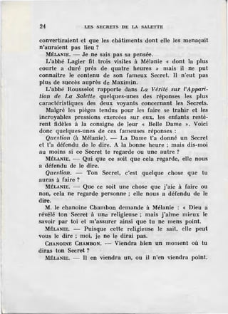 24 LES SECRETS DE LA SALETTE
convertiraient et que les châtiments dont elle les menaçait
n'auraient pas lieu ?
MÉLANIE. - Je ne sais pas sa pensée.
L'abbé Lagier fit trois visites à Mélanie « dont la plus
courte a duré près de quatre heures » mais il ne put
connaître le contenu de son fameux Secret. Il n"eut pas
plus de succès auprès de Maximin.
L'abbé Rousselot rapporte dans La Vérité sur l'Appari-
tion de La Salette quelques-unes des réponses les plus
caractéristiques des deux voyants concernant les Secrets.
Malgré les pièges tendus pour les faire se trahir et les
incroyables pressions exercées sur eux, les enfants restè-
rent fidèles à la consigne d·e leur « Belle Dame ». Voici
donc quelqm~s-unes. de ces fameuses réponses :
Question (à Mélanie). - La Dame t'a donné un Secret
et t'a défendu de J,e dire. A la bonne heure ; mais dis-moi
au moins si ce Secret te regarde ou une autre?
MÉLANIE. - Qui que ce soit que cela regarde, elle nous
a défendu de le dire.
Question. - Ton Secret, c'est quelque chose que tu
auras à faim?
MÉLANIE. - Que ce soit une chose que j'aie à faire ou
non, cela ne regarde personne ; elle nous a défendu de le
dire.
M. le chanoine Chambon demande à Mélanie : « Dieu a
révélé ton Secret à une religieuse ; mais j'aime mieux le
sa.voir par toi et m'assurer ainsi que tu ne mens point.
MÉLANIE. - Puisque cette religieuse le sait, elle peut
vous le dire ; moi, je ne le dirai pas.
CHANOINE CHAMBON. - Viendra bien un moment où tu
diras ton Secret ?
MÉLANIE. - Il en viendra un, ou il n"en viendra point.
 