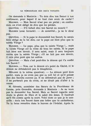 LE TÉMOIGNAGE DES DEUX VOYANTS 25
On demande à Maximin : Tu dois dire ton Secret à ton
confesseur, pour Jeque] il ne faut rien avoir de caché?
MAXIMIN. - Mon Secret n'est pas un péché; en confes.-
sion, on n'est obligé de dire que les péchés.
Question. - S'il fallait dire ton Secret ou mourir ?
MAXIMIN (avec fermeté). - Je mourirai... je ne le dirai
pas.
Question. - Si le pape te demandait ton Secret, tu serais
bien obligé de le lui dire, car le pape est bien plus que la
sainte Vierge ?
MAXIMIN. - Le pape, plus que la sainte Vierge !... mais
la sainte Vierge est la reine de tous les saints. Si le pape
fait bien son devoir, il sera saint, mais il sera toujours
moins que la sainte Vierge ; s'il ne fait pas son devoir,
i] sera plus puni que les autres.
Question. - Mais c'est peut-être le démon qui t'a confié
ton Secret?
MAXIMIN. - Non, car le démon n'a point de Christ, et le
démon ne défenderait pas le blasphème.
MÉLANIE (à la même question). - Le démon peut bien
parler, mais je ne crois pas que ce soit lui et qu'il puisse
dire des Secrets comme ça. Il ne défendrait pas de jurer ;
il ne porterait pas de croix, et ne dirait pas d'aller à la
messe.
M. Gérente, aumônier des Sœurs de la Providence de
Corenc, près Grenoble, demande à Maximin : Je ne veux
pas te demander ton Secret. Mais ce Secret regarde sans
doute la gloire de Dieu et le salut des âmes. Il faudrait
qu'il ftît connu après ta mort. Voici donc ce que je te con-
seille : écris ton Secret dans une lettre que tu cachetteras.
Tu la feras remettre dans le bureau de l'évêché. Après la
 
