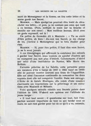 26 LES SECRETS DE LA SALETTE
mort de Monseigneur ·et la tienne, on lira cette lettre et tu
auras gardé ton Secret.
MAXIMIN. - Mais quelqu'un pourrait être tenté de déca-
cheter ma lettre... et puis, je ne connais pas ceux qui vont
à ce bureau. (Puis, m:ettant la main sur sa bouche et
ensuite sur son cœur) : Mon meilleur bureau, dit-il avec
un geste expressif, est là !
Un prêtre de Grenoble dit à Maximin : « Tu as envie
d'être prêtre, eh bien ! dis-moi ton Secret, je me charge
de toi, j'écrirai à Monseigneur qui te fera étudier pour
rien.
MAXIMIN. - Si, pour être prêtre, il faut dire mon Secret,
je ne le serai jamais.
A ces témoignages qui affirment la constance des enfants
à garder leur Secret, nous voulons en ajouter d'autres qui
ne manquent pas non plus d'intérêt. Commençons d'abord
par cielui d'une institutrice de Nantes, Mlle Marie d~s
Brûlais.
Fervente pèlerine de La Salette, cette pe·rsonne passa
ses vacances. d'été à Corps de 1847 à 1855 (sauf en 1848)
afin de pouvoir monter souvent aux lieux de l'Apparition.
Elle eut ainsi l'occasion continuelle de rencontrer les deux
voyants dont elle sut conquérir l'amitié. Dans son ouvrage,
L'Echo de .la Sainte Montagne, elle relate d'une man ère
charmante· ses impressions sur .le pèlerinage et ses entre-
tiens avec Maximin et Mélanie.
Voici quelques extraits relatifs aux Secrets puisés dans
l'édition de 1904. D'abord son opinion sur l'attitude du
jeune berger :
c IJ veut tout savoir ; il quesUonne sur tout, fait l'ins-
p.ection souvent importune de tout ce qui tombe sous sa
main, ne sait rien garder pour lui de ce qu'il a vu, entendu,
 