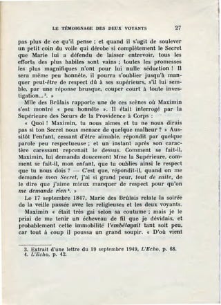 LE TÉMOIGNAGE DES DEUX VOYANTS 27
pas plus de ce qu'il pense ; et quand il s'agit de soulever
un petit coin du voile qui dérobe si complètement le Secret
que Marie lui a défendu d·e laisser entrevoir, tous les
efforts des plus habiles sont vains ; toutes les promesses
les plus magnifiques n'ont pour lui nulle séduction ! Il
sera même peu honnête, il pourra s'oubl.ier jusqu'à man-
quer peut-être de respect dû à ses supérieurs, s'il lui sem-
ble, par une réponse brusque, couper court à toute inves-
tigation... 3
• »
Mlle des Brûlais rapporte une de ces scènes où Maximin
s'est montré « peu honnête ». Il était interrogé par la
Supérieure des Sœurs de la Providence à Corps :
« Quoi ! Maximin, tu nous aimes et tu ne nous dirais
pas si ton Secret nous menace de quelque malheur ? » Aus-
sitôt l'enfant, cessant d'être aimable, répondit par quelque
parole peu respectueuse ; et un instant après son carac-
tère caressant reprenait le dessus. Comment se fait-il,
Maximin, lui demanda doucement Mme la Supérieure, com-
ment se· fait-il, mon enfant, que tu oublies ainsi le respect
que tu nous dois ? - C'est que, répondit-il, quand on me
demande mon Secret, j'ai si grand peur, tout de suite, de
le ·dire que j'aime mieux manquer de respect pour qu'on
me demande rien 1
• »
Le· 17 septembre 1847, Marie des Brûlais relate la so1ree
de la veille passée avec les religieuses et .Jes deux voyants.
Maximin « était très gai selon sa coutume ; mais je le
priai de me tenir un écheveau de fil que je dévidais, et
probablement cette immobilité l'embétayait tant soit peu,
car tout à coup il poussa un grand soupir. « D'où vient
3. Extrait d'une lettre du 19 septembre 1949, L'Echo, p. 68.
4. L'Eclw, p. 42.
 