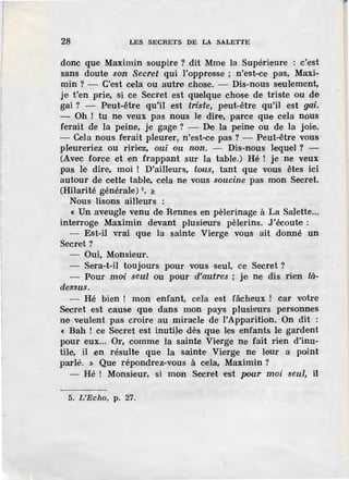 28 LES SECRETS DE LA SALETTE
donc que Maximin soupire ? dit Mme la Supérieure : c'est
sans doute son Secret qui l'oppre.sse ; n'est-ce pas, Maxi-
min? - C'est cela ou autre chose. - Dis-nous seulement,
je t'en prie, si ce Secret est quelque chose de triste ou de
gai ? - Peut-être qu'il est triste, peut-être qu'il est gai.
- Oh ! tu ne veux pas nous le dire, parce que cela nous
ferait de la peine, je gage? - De la peine ou de la joie.
- Cela nous ferait pleurer, n'est-ce pas ? - Peut-être vous
pleureriez ou ririez, oui ou non. - Dis-nous lequel ? -
(Avec force et en frappant sur la table.) Hé ! je ne veux
pas le dire, moi ! D'ailleurs, tous, tant que vous êtes ici
autour de cette table, cela ne vous soucine pas mon Secret.
(Hilarité générale) 5
• ~
Nous lisons ailleurs :
« Un aveugle venu de Rennes en pèlerinage à La Salette...
interroge Maximin devant plusieurs pèlerins. J'écoute :
- Est-il vrai que la sainte Vierge vous ait donné un
Secret?
Oui, Monsieur.
- Sera-t-il toujours pour vous seul, ce Secret?
- Pour moi seul ou pour d'autres ; je ne dis rien là-
dessus.
- Hé bien ! mon enfant, cela est fâcheux ! car votre
Secret est cause que dans mon pays plusieurs personnes
ne veulent pas croire au miracle de }'Apparition. On dit :
« Bah ! ce Secret est inutile dès que les enfants le gardent
pour eux... Or, comme la sainte Vierge ne fait rien d'inu-
tile, il en résulte que la sainte Vierge ne leur a poin.t
parlé. > Que répondrez-vous à cela, Maximin ?
- Hé ! Monsieur, si mon Secret est pour moi seul, il
5. L'Echo, p. 27.
 
