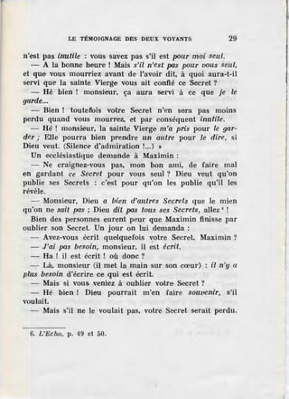 LE TÉMOIGNAGE DES DEUX VOYANTS 29
n'est pas inutile : vous savez pas s'il est pvur moi seul.
- A la bonne heure ! Mais s'il n'est pas pour vous seul,
et que vous mourriez avant de l'avoir dit, à quoi aura-t-il
servi que la sainte Vierge vous ait confié ce Secret ?
- Hé bien ! monsieur, ça aura servi à ce que je le
garde...
- Bien ! touteflois votre Secret n'·en sera pas moins
perdu quand vous mourrez, et par conséquent inutile.
- Hé ! monsieur, la sainte Vierge m'a pris pour le gar-
der; Elle pourra bien prendre un autre pour .le dire, si
Dieu veut. (Silence d'admiration !...) »
Un ·ecclésiastique demande à Maximin :
- Ne craignez-vous pas, mon bon ami, de faire mal
en gardant ce Secret pour vous seul ? Dieu veut qu'on
publie ses Secrets : c'est pour qu'on les publie qu'il les
révèle.
- Monsieur, Dieu a bien d'autres Secrets que le mien
qu'on ne sait pas ; Dieu dit pas tous ses Secrets, allez 6
!
Bien des personnes ·eurent peur que Maximin finisse par
oublier son Secret. Un jour on lui demanda :
- Avez-vous écrit quelquefois "'.otre Secret, Maximin ?
- J'ai pas besoin, monsieur, il est écrit.
- Ha ! il est écrit ! où donc ?
- Là, monsieur (il met la main sur son cœur) il n'y a
plus besoin d'écrire ce qui est écrit.
- Mais si vous veniez à oublier votre Secret ?
- Hé bien ! Dieu pourrait m'en faire souvenir, s'il
voulait.
- Mais s'il ne le voulait pas, votre Secret serait perdu.
6. L'Eclw, p. 49 et 50.
 