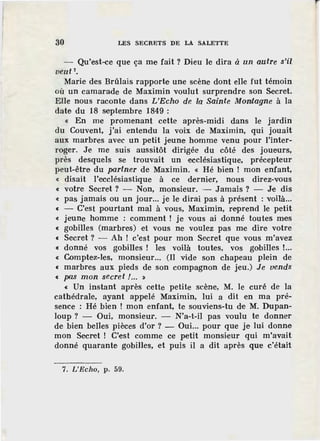 30 LES SECRETS DE LA SALETTE
Qu'est-ce que ça me fait ? D.ïeu le dira à un autre s'il
veut 7•
Marie des Brûlais rapporte une scène dont elle fut témoin
où un camarade de Maximin voulut surprendre son Secret.
Elle nous raconte, dans L'Echo de la Sainte Montagne à la
date du 18 s·eptembre 1849 :
« En me promenant cette après-midi dans le jardin
du Couvent, j'ai entendu la voix de Maximin, qui jouait
aux marbres avec un petit Jeune homme venu pour l'inter-
roger. Je me suis aussitôt dirigée du côté des joueurs,
près desquels se trouvait un ·ecclésiastique, précepteur
peut-être du partner de Maximin. « Hé bien ! mon enfant,
« disait l'ecclésiastique à ce dernier, nous direz-vous
« votre Secret? - Non, monsieur. - Jamais? - Je dis
« pas jamais ou un jour... je le dirai pas à présent : voilà...
« - C'est pourtant mal à vous, Maximin, reprend le petit
« jeune homme : comment ! je vous ai donné toutes mes
« gobilles (marbres) et vous ne voulez pas me dire votre
« Secret? - Ah ! c'est pour mon Secret que vous m'avez
« donné vos gobilles ! les voilà toutes, vos gobilles !...
« Comptez-les, monsieur... (Il vide son chapeau plein de
« marbres aux pieds de son compagnon de jeu.) Je vends
c pas mon secret !... :&
« Un instant après cette petite scène, M. le curé de la
cathédrale, ayant appelé Maximin, lui a dit en ma pré-
sence : Hé bien ! mon enfant, te souvi·ens-tu de M. Dupan-
loup? - Oui, monsieur. - N'a-t-il pas voulu te donner
de bien belles pièces d'or ? - Oui... pour que je lui donne
mon Secret ! C'est comme ce petit monsieur qui m'avait
donné quarante gobilles, et puis il a dit après que c'était
7. L'Echo, p. 59.
 