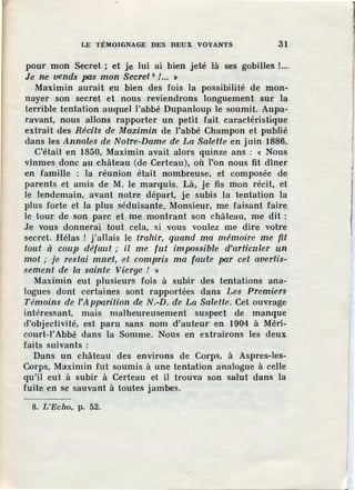 LE TÉMOIGNAGE DES DEUX VOYANTS 31
pour mon Secret ; et Je lui ai bien jeté là ses gobilles !...
Je ne vends pas mon Secret 8 / ••• ,
Maximin aurait eu bien des fois la possibilité de mon-
nayer son secret et nous reviendrons longuement sur la
terrible tentation auquel l'abbé Dupanloup le soumit. Aupa-
ravant, nous allons rapporter un petit fait caractéristique
extrait des Récits de Maximin de l'abbé Champon et publié
dans les Annales de Notre-Dame de La Salette en juin 1886.
C'était en 1850, Maximin avait alors quinze ans : « Nous
vînmes donc au château (de Certeau), où l'on nous fit dîner
en famille : la réunion était nombreuse, et composée de
parents et amis de M. le marquis. Là, je fis mon récit, et
le lendemain, avant notre départ, je subis la tentation la
plus forte et la plus séduisante. Monsieur, me faisant faire
le tour de son parc et me montrant son château, me dit :
Je vous donnerai tout cela, si vous voulez me dire votre
secret. Hélas ! j'allais le trahir, quand ma mémoil'e me fit
tout à coup défaut ; il me fut impossible d'articuler un
mot ; je restai muet, et compris ma faute par cet avertis-
sement de la sainte V{erge ! »
Maximin eut plusieurs fois à subir des tentations ana-
logues dont certaines sont rapportées dans Les Premiers
Témoins de ['Apparition de N.-D. de La Salette. Cet ouvrage
intéressant, mais malheureusement suspect de manque
d'objectivité, est paru sans nom d'auteur en 1904 à Méri-
court-1'Abbé dans la Somme. Nous en extrairons les deux
faits suivants :
Dans un château des environs de Corps, à Aspres-les-
Corps, Maximin fut soumis à une tentation analogue à celle
qu'il eut à subir à Certeau et il trouva son salut dans la
fuite en se sauvant à toutes jambes.
8. L'Echo, p. 52.
 