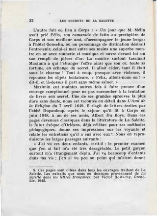 l
32 LES SECRETS DE LA SALETTE
L'autre fait eu lieu à Corps : « Un jour que M. Mélin
avait prié Félix, son camarade de latin au presbytère de
Corps et son meilleur ami, d'accompagner le jeune berger
à l'hôtel Gonselin, où un personnage de distinction désirait
l'entretenir, celui-ci met entre ses mains une superbe mon-
tre en or avec sonnerie et musique et ouvre devant lui un
sac rempli de pièces d'or. La montre surtout fascinait
Maximin à qui l'étranger l'offre ainsi que son or, toute sa
fortune, en échange du secret. Il allait céder, tant il était
sous le charme ! Tout à coup, presque avec violence, il
repousse les objets tentateurs. « Félix, allons-nous en ! :.
dit-il, et là-dessus il part sans même saluer. »
Maximin eut maintes autres fois à faire preuve d'un
courage exaeptionnel pour ne pas succomber à la tentation
de livrer son secret. Une _de ses grandes épreuves la plus
dure sans doute, nous est racontée en détail dans /,'Ami de
la Religion du 7 avril 1849. Il s'agit de lettres écrites par
l'abbé Dupanloup, après le séjour qu'il fit à Corps en
juin 1848, à un de ses amis, Albert Du Boys. Dans ces
pages devenues classiques dans la littérature de La Salette,
le futur évêque d'Orléans, déjà célèbre pour ses méthodes
pédagogiques, donne ses impressions sur les voyants et
relate l'es entretiens qu'il a eus avec eux 9
• Nous en repro-
duisons les larges passages suivants :
« J'ai vu ces deux enfants, écrit-il ; le premier examen
que j'en ai fait m'a été très désagréable. Le petit garçon
surtout m'a étrangement déplu. J'ai vu beaucoup d'enfants
dans ma vie ; j'en ai vu peu ou point qui m'aient donné
9. Ces pages sont citées dans tous les ouvrages traitant de La
Salette. Les extraits que nous en donnons proviennent de La
Salette dans les lettres françaises, par Victor Hostachy, Greno-
ble, 1945.
 