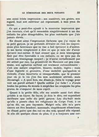 LE TÉMOIGNAGE DES DEUX VOYANTS 33
une aussi triste impression ; ses manières, ses gestes, son
regard, tout son extérieur est repoussant, à mes yeux du
moins.
Ce qui a peut-être ajouté à la mauvaise impression que
j'en recevais, c'est qu'il ressemble singulièrement à un des
enfants les plus désagréables, les plus méchants que j'aie
jamais élevés.
En disant ainsi l'impression fâcheuse que j'ai reçue de
ce petit garçon, je ne prétends détruire en rien les impres-
sions plus heureuses que sa vue a fait éprouver à d'autres.
Je me borne simplement à dire ce que je suis sûr d'avoir
éprouvé moi-même. Il faut avouer que si mon témoignage
finit par être favorable à ces enfants, ce ne sera pas du
moins un témoignage suspect ; je n'aurai certa(nement pas
été séduit par eux. La grossièreté de Maximin est peu com-
mune, son agitation surtout est vraiment extraordinaire :
c'est une nature singulière, bizarre, mobile, légère ; mais
d'une légèreté si grossière, d'une mobilité quelquefois si
violente, d'une bizarrerie si insupportable, que le premier
jour où je le vis j'en fus non seulement attristé, mais
découragé. « A quoi bon; me disais-je, faire le voyage pour
·voir un ,pareil enfant ? Quelle sottise j'ai faite ! » J'avais
toutes les peines du monde à empêcher les soupçons Jes plus
graves de s'emparer de mon esprit.
Quant à la petite fille, elle me semble aussi fort désa-
gréable à sa façon. Sa façon, je dois le dire, est cependant
meilleure que celle du petit garçon. Les dix-huit mois
qu'elle a passés chez les religieuses de Corps l'ont, à ce
qu'on dit, un peu façonnée. Malgré cela, elle m'a paru
encore un être boudeur, maussade, stupidement silencieuse,
ne disant guère que des oui ou des non, quand elle répond.
Si elle dit quelque chose de plus, il y a toujours une cer-
:i
 